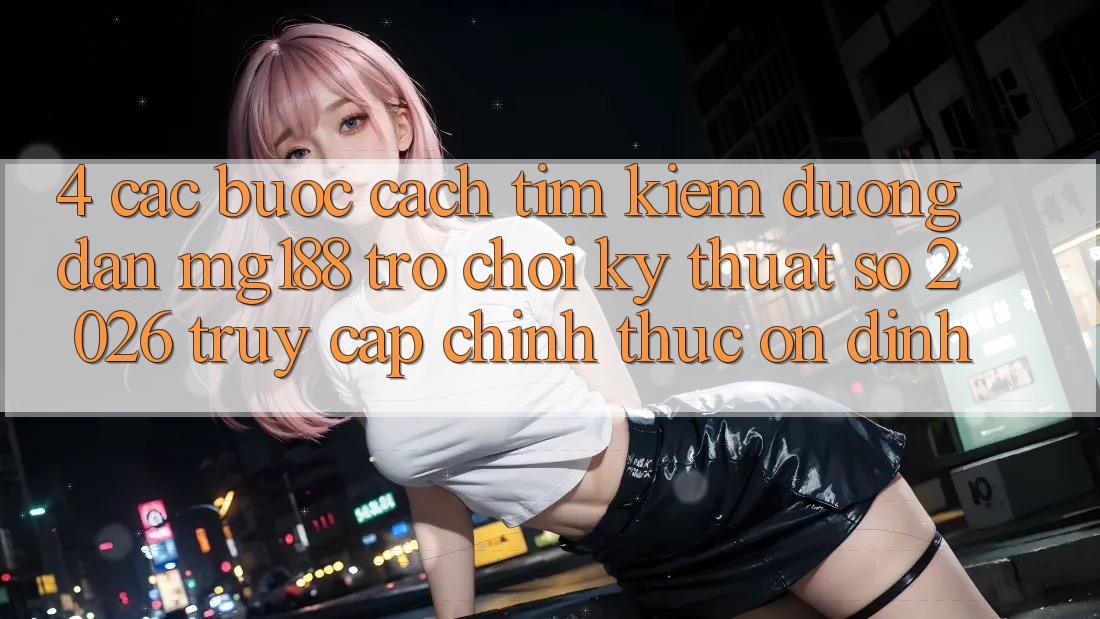 4. Các bước Cách Tìm kiếm Đường dẫn mg188 - Trò chơi Kỹ Thuật Số 2026 - Truy Cập Chính Thức Ổn định 4. Các bước Cách Tìm kiếm Đường dẫn mg188 - Trò chơi Kỹ Thuật Số 2026 - Truy Cập Chính Thức Ổn định