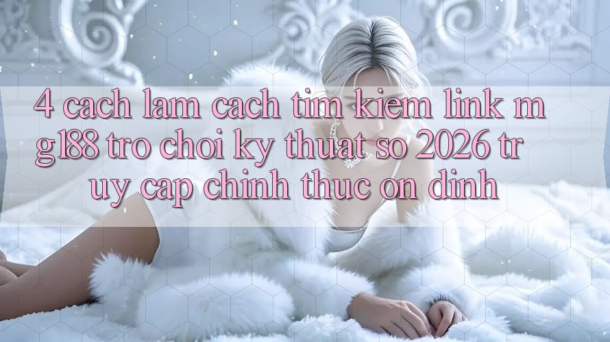 4. Cách làm Cách Tìm kiếm Link mg188 - Trò chơi Kỹ Thuật Số 2026 - Truy Cập Chính Thức Ổn định 4. Cách làm Cách Tìm kiếm Link mg188 - Trò chơi Kỹ Thuật Số 2026 - Truy Cập Chính Thức Ổn định