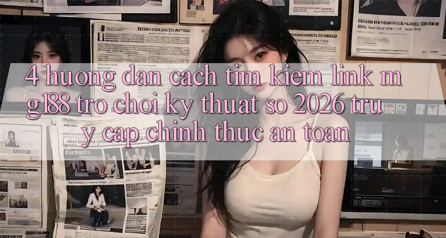 4. Hướng Dẫn Cách Tìm kiếm Link mg188 - Trò chơi Kỹ Thuật Số 2026 - Truy Cập Chính Thức An Toàn