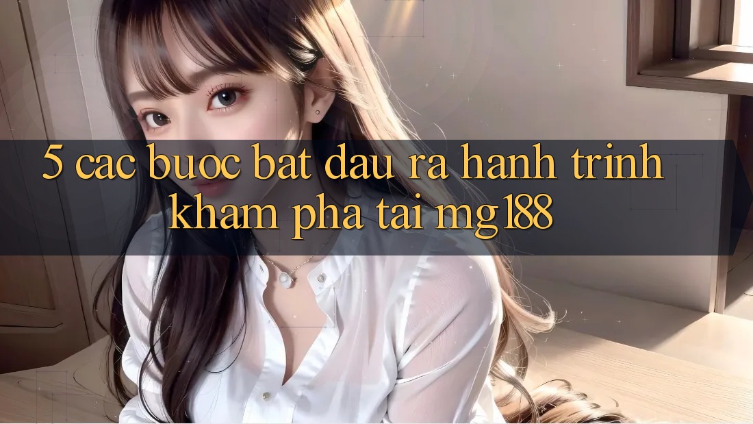5. Các Bước Bắt đầu ra Hành Trình Khám phá Tại mg188
