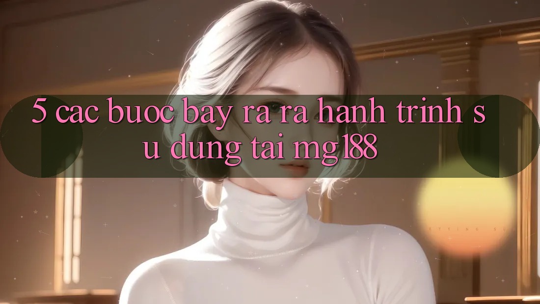 5. Các bước Bày ra ra Hành Trình Sử dụng Tại mg188 5. Các bước Bày ra ra Hành Trình Sử dụng Tại mg188