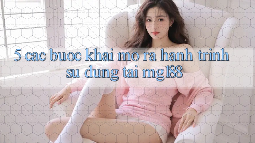 5. Các bước Khai mở ra Hành Trình Sử dụng Tại mg188 5. Các bước Khai mở ra Hành Trình Sử dụng Tại mg188