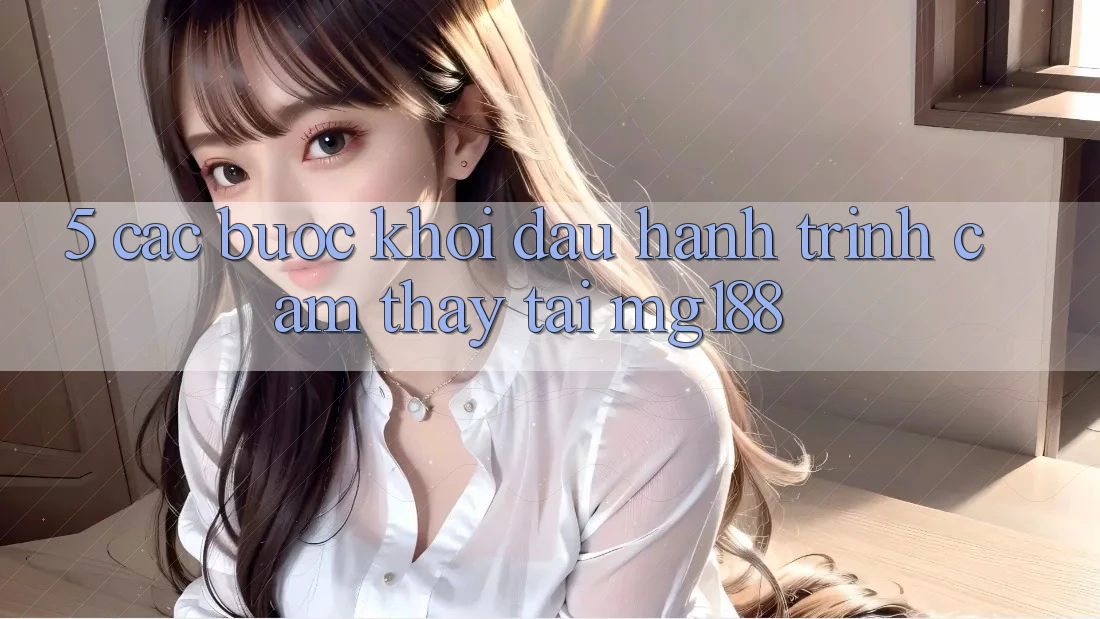 5. Các Bước Khởi đầu Hành Trình Cảm thấy Tại mg188