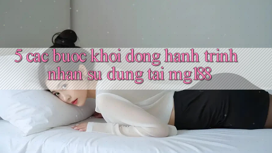 5. Các Bước Khởi động Hành Trình Nhận sử dụng Tại mg188 5. Các Bước Khởi động Hành Trình Nhận sử dụng Tại mg188