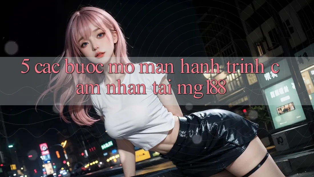 5. Các Bước Mở màn Hành Trình Cảm nhận Tại mg188 5. Các Bước Mở màn Hành Trình Cảm nhận Tại mg188