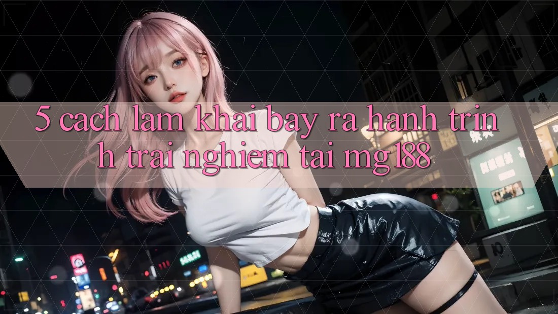 5. Cách làm Khai bày ra Hành Trình Trải nghiệm Tại mg188