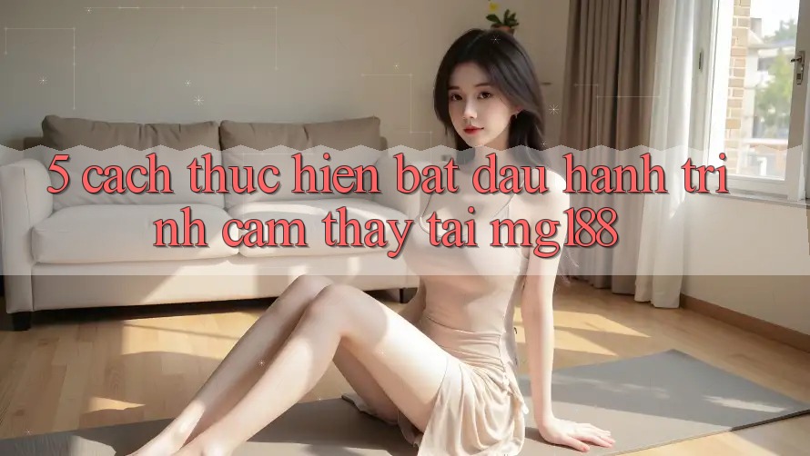 5. Cách thực hiện Bắt Đầu Hành Trình Cảm thấy Tại mg188 5. Cách thực hiện Bắt Đầu Hành Trình Cảm thấy Tại mg188
