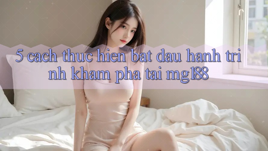 5. Cách thực hiện Bắt đầu Hành Trình Khám phá Tại mg188 5. Cách thực hiện Bắt đầu Hành Trình Khám phá Tại mg188