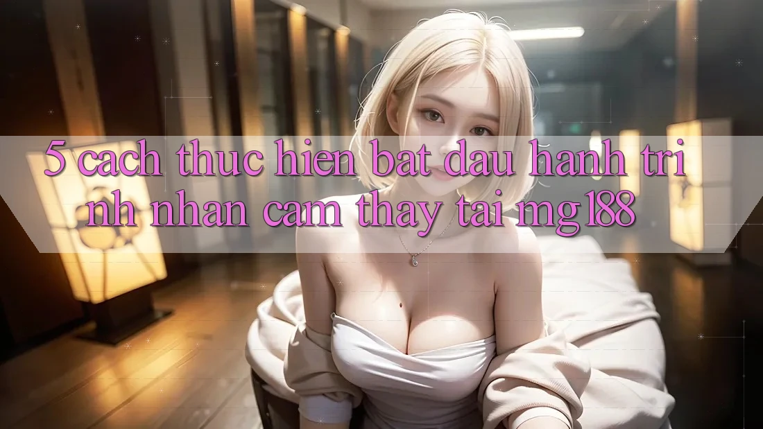 5. Cách thực hiện Bắt Đầu Hành Trình Nhận cảm thấy Tại mg188 5. Cách thực hiện Bắt Đầu Hành Trình Nhận cảm thấy Tại mg188
