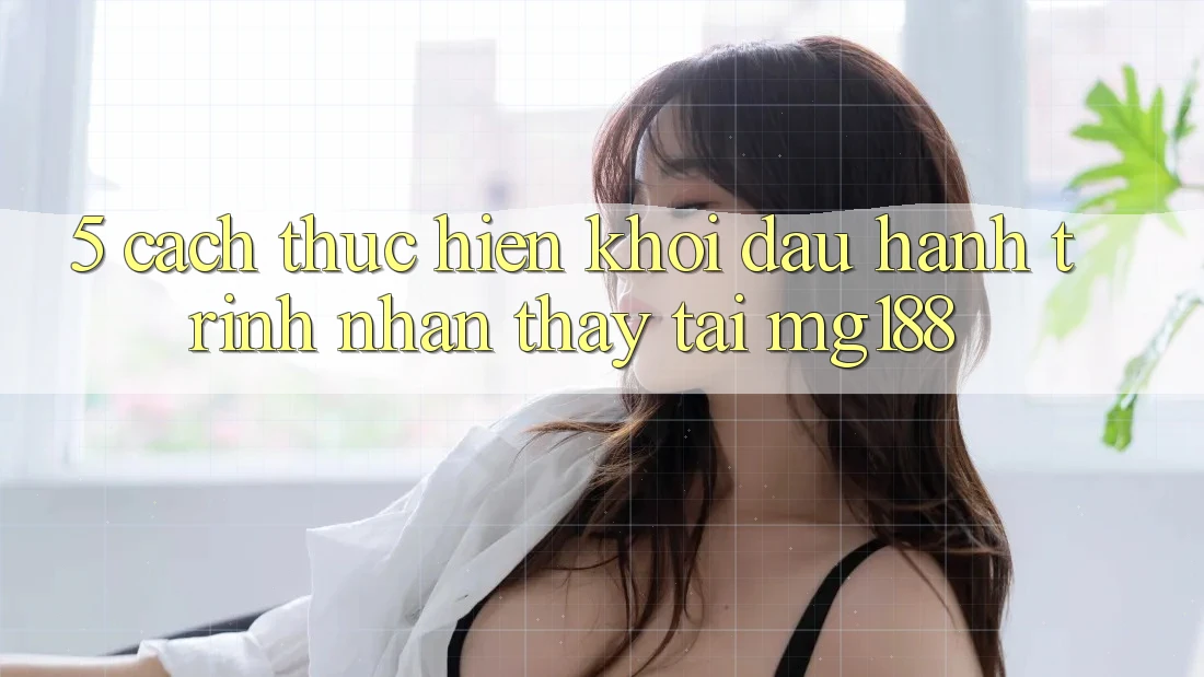 5. Cách thực hiện Khởi đầu Hành Trình Nhận thấy Tại mg188 5. Cách thực hiện Khởi đầu Hành Trình Nhận thấy Tại mg188