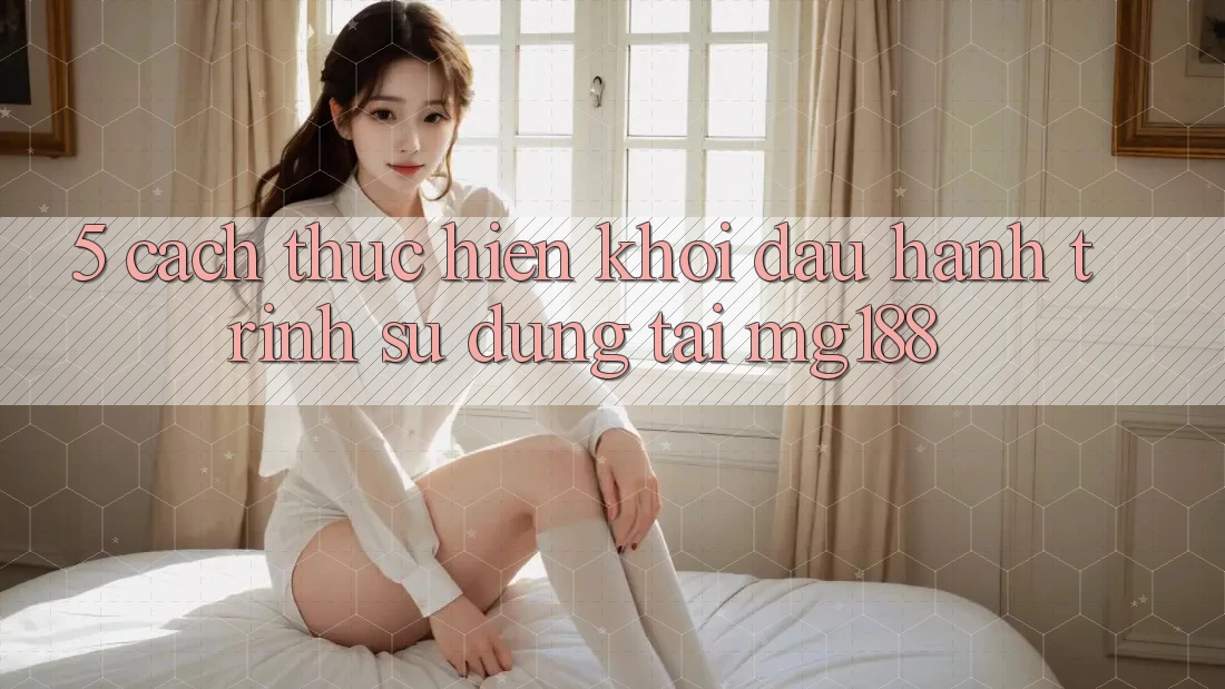 5. Cách thực hiện Khởi đầu Hành Trình Sử dụng Tại mg188