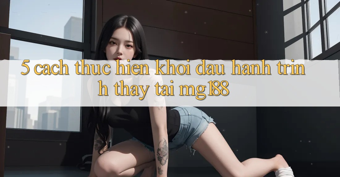 5. Cách thực hiện Khởi đầu Hành Trình Thấy Tại mg188 5. Cách thực hiện Khởi đầu Hành Trình Thấy Tại mg188