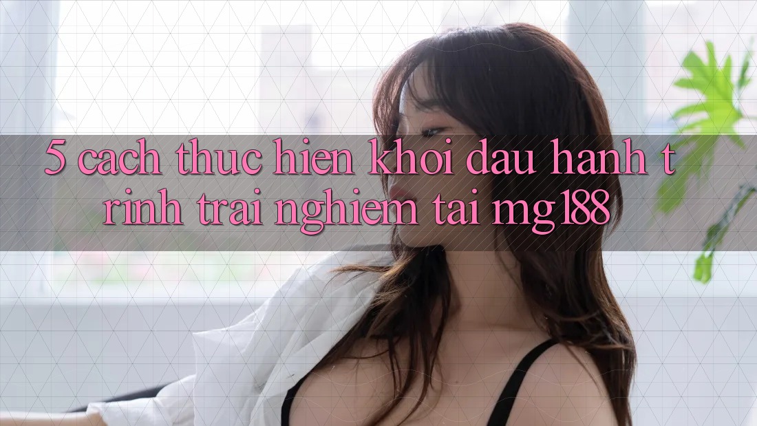 5. Cách thực hiện Khởi đầu Hành Trình Trải Nghiệm Tại mg188