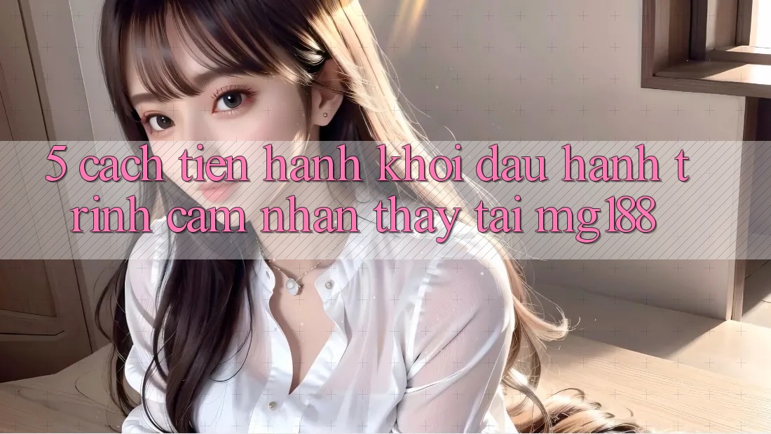 5. Cách tiến hành Khởi đầu Hành Trình Cảm nhận thấy Tại mg188 5. Cách tiến hành Khởi đầu Hành Trình Cảm nhận thấy Tại mg188