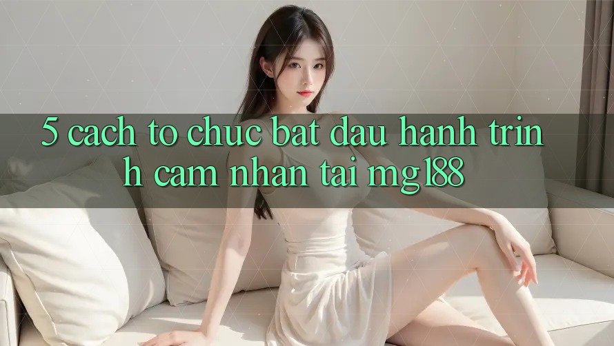 5. Cách tổ chức Bắt Đầu Hành Trình Cảm nhận Tại mg188