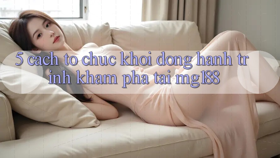 5. Cách tổ chức Khởi động Hành Trình Khám phá Tại mg188
