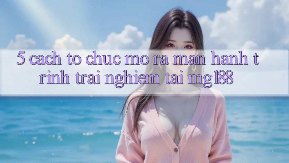 5. Cách tổ chức Mở ra màn Hành Trình Trải Nghiệm Tại mg188 5. Cách tổ chức Mở ra màn Hành Trình Trải Nghiệm Tại mg188
