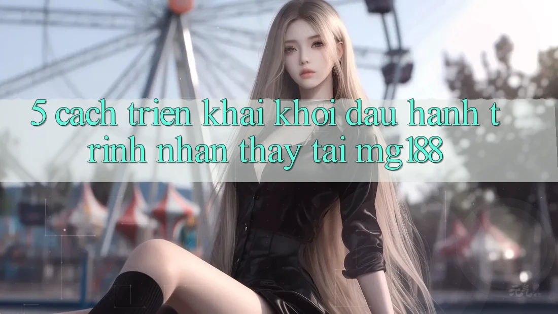 5. Cách triển khai Khởi đầu Hành Trình Nhận thấy Tại mg188 5. Cách triển khai Khởi đầu Hành Trình Nhận thấy Tại mg188