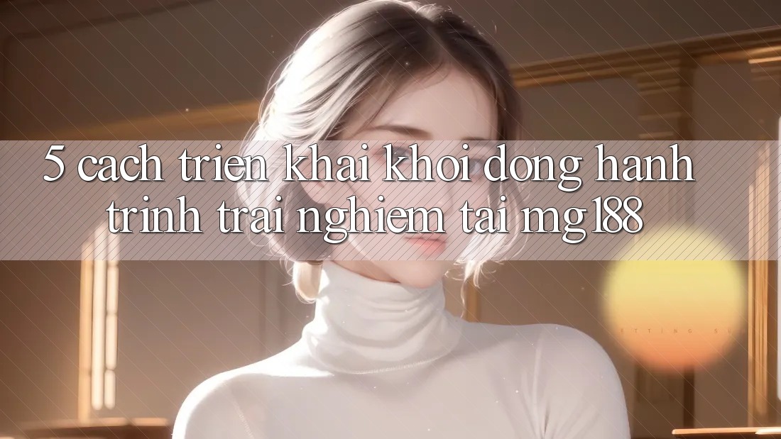 5. Cách triển khai Khởi động Hành Trình Trải Nghiệm Tại mg188 5. Cách triển khai Khởi động Hành Trình Trải Nghiệm Tại mg188