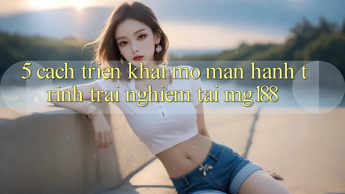 5. Cách triển khai Mở màn Hành Trình Trải Nghiệm Tại mg188 5. Cách triển khai Mở màn Hành Trình Trải Nghiệm Tại mg188