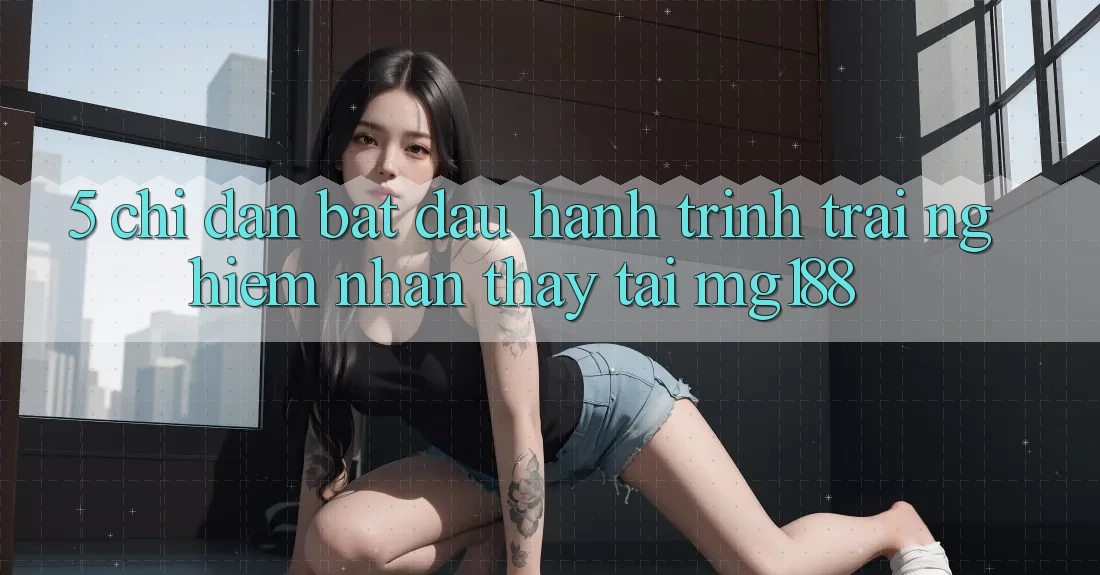 5. Chỉ dẫn Bắt Đầu Hành Trình Trải nghiệm nhận thấy Tại mg188