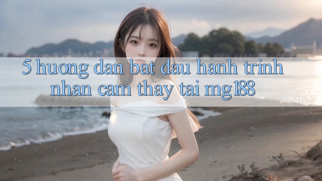 5. Hướng dẫn Bắt Đầu Hành Trình Nhận cảm thấy Tại mg188