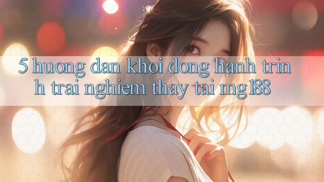 5. Hướng dẫn Khởi động Hành Trình Trải nghiệm thấy Tại mg188 5. Hướng dẫn Khởi động Hành Trình Trải nghiệm thấy Tại mg188