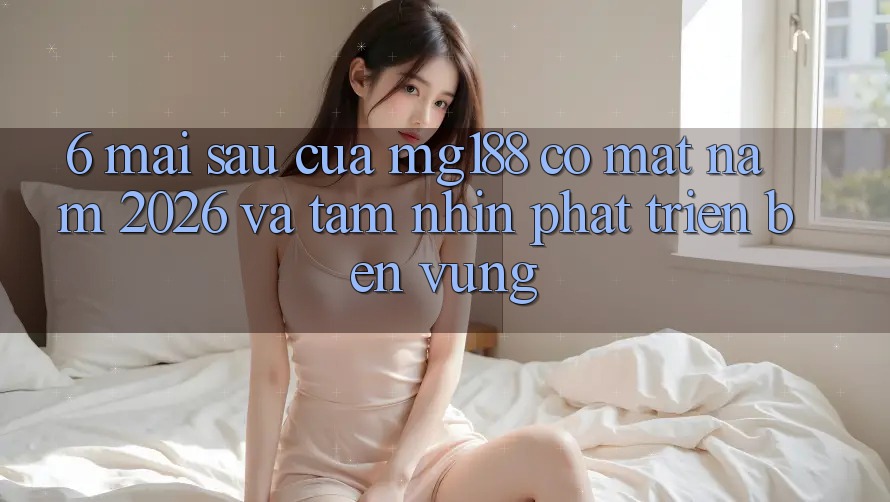 6. Mai sau Của mg188 Có mặt Năm 2026 Và Tầm Nhìn Phát Triển Bền Vững