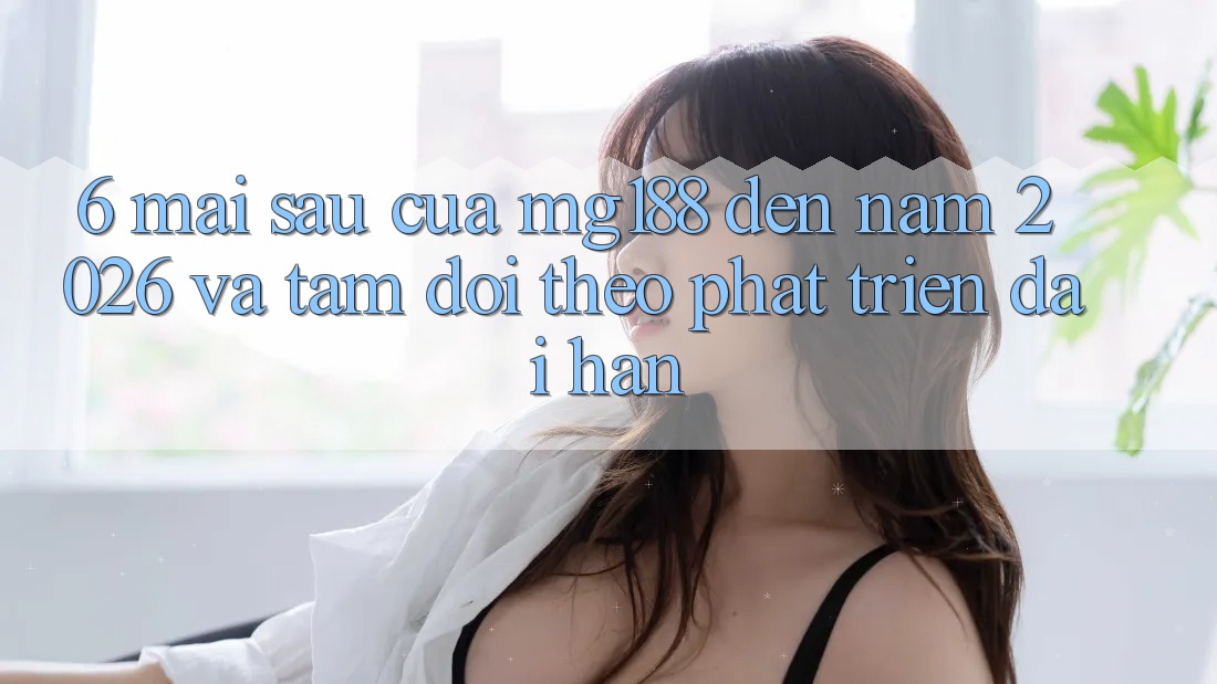 6. Mai sau Của mg188 Đến Năm 2026 Và Tầm Dõi theo Phát Triển Dài hạn 6. Mai sau Của mg188 Đến Năm 2026 Và Tầm Dõi theo Phát Triển Dài hạn