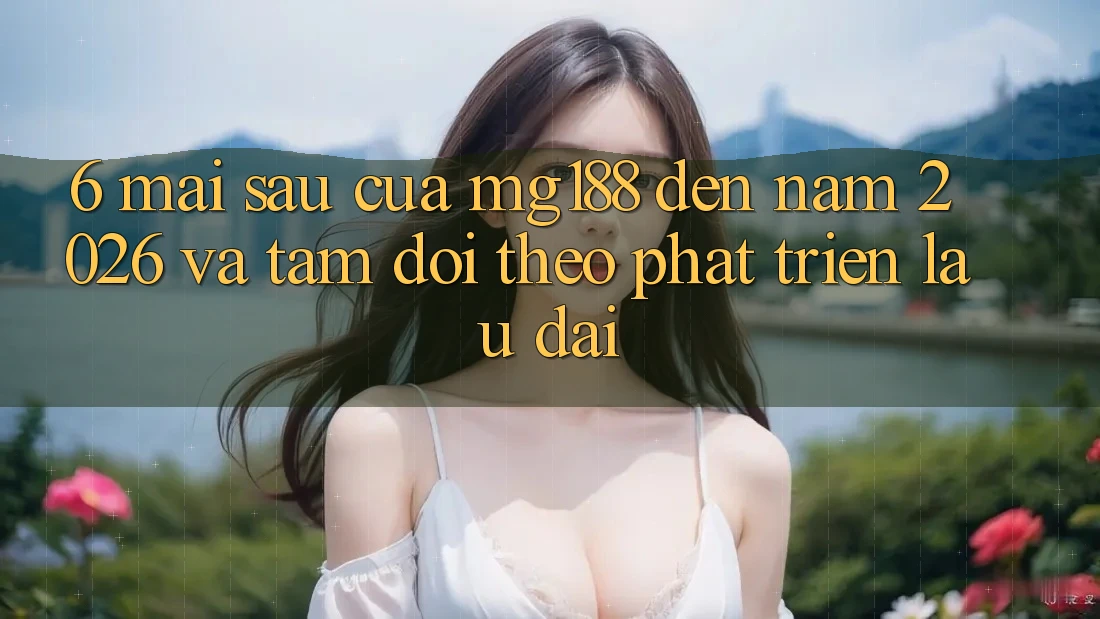 6. Mai sau Của mg188 Đến Năm 2026 Và Tầm Dõi theo Phát Triển Lâu dài 6. Mai sau Của mg188 Đến Năm 2026 Và Tầm Dõi theo Phát Triển Lâu dài
