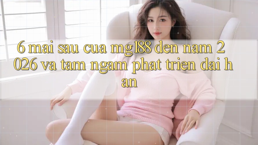6. Mai sau Của mg188 Đến Năm 2026 Và Tầm Ngắm Phát Triển Dài hạn 6. Mai sau Của mg188 Đến Năm 2026 Và Tầm Ngắm Phát Triển Dài hạn