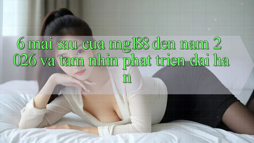 6. Mai sau Của mg188 Đến Năm 2026 Và Tầm Nhìn Phát Triển Dài hạn 6. Mai sau Của mg188 Đến Năm 2026 Và Tầm Nhìn Phát Triển Dài hạn