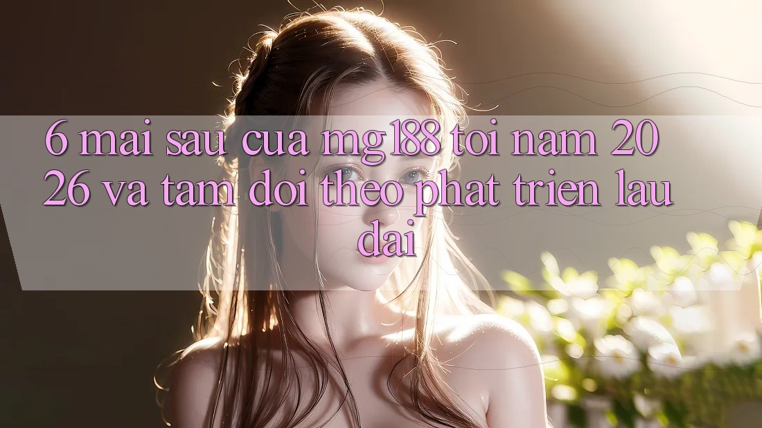 6. Mai sau Của mg188 Tới Năm 2026 Và Tầm Dõi theo Phát Triển Lâu dài 6. Mai sau Của mg188 Tới Năm 2026 Và Tầm Dõi theo Phát Triển Lâu dài