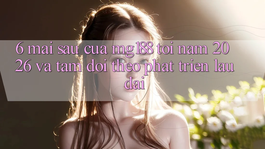 6. Mai sau Của mg188 Tới Năm 2026 Và Tầm Dõi theo Phát Triển Lâu dài 6. Mai sau Của mg188 Tới Năm 2026 Và Tầm Dõi theo Phát Triển Lâu dài