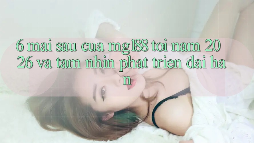 6. Mai sau Của mg188 Tới Năm 2026 Và Tầm Nhìn Phát Triển Dài hạn 6. Mai sau Của mg188 Tới Năm 2026 Và Tầm Nhìn Phát Triển Dài hạn