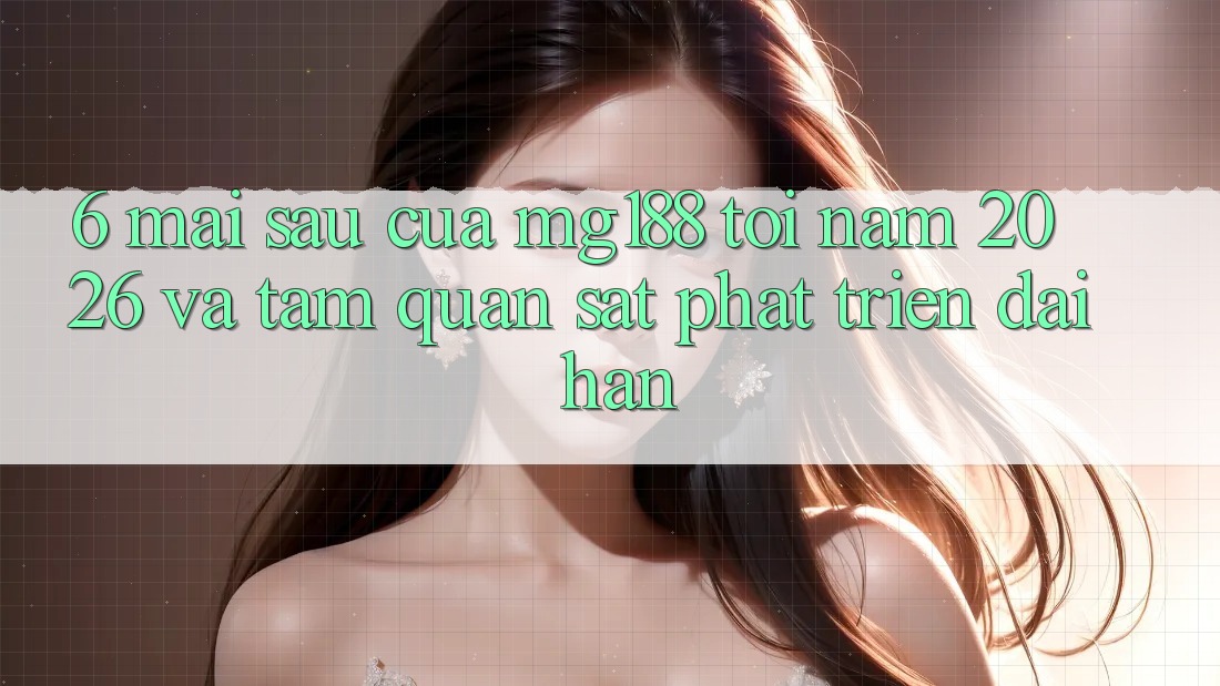 6. Mai sau Của mg188 Tới Năm 2026 Và Tầm Quan sát Phát Triển Dài hạn