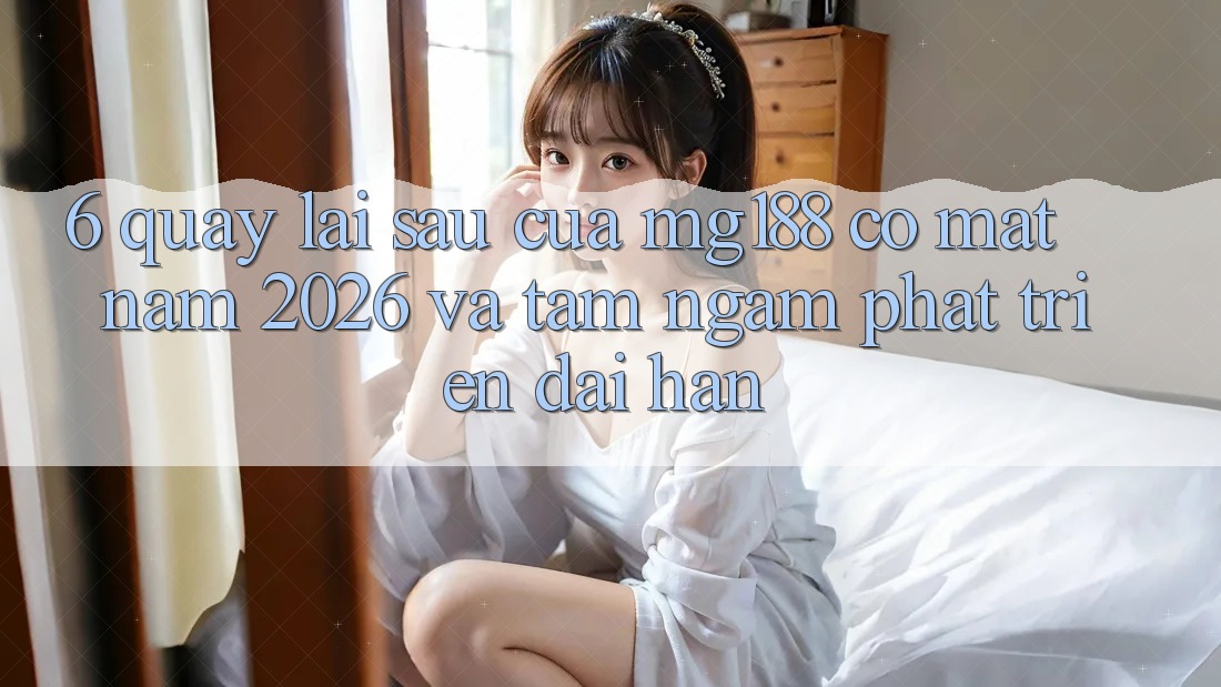 6. Quay lại sau Của mg188 Có mặt Năm 2026 Và Tầm Ngắm Phát Triển Dài hạn