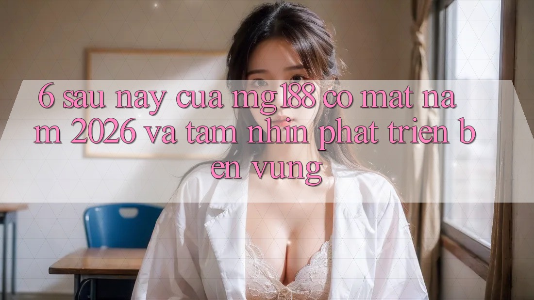 6. Sau này Của mg188 Có mặt Năm 2026 Và Tầm Nhìn Phát Triển Bền Vững