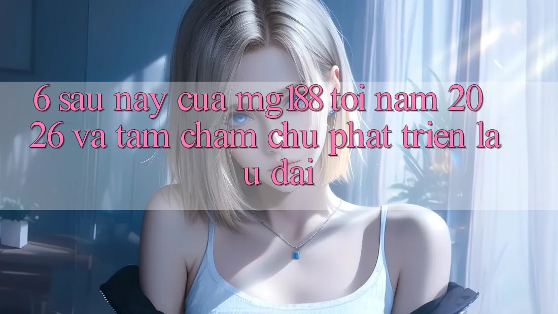 6. Sau này Của mg188 Tới Năm 2026 Và Tầm Chăm chú Phát Triển Lâu dài 6. Sau này Của mg188 Tới Năm 2026 Và Tầm Chăm chú Phát Triển Lâu dài