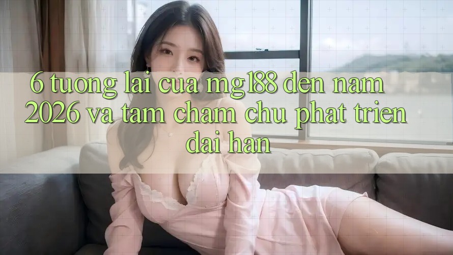 6. Tương Lai Của mg188 Đến Năm 2026 Và Tầm Chăm chú Phát Triển Dài hạn 6. Tương Lai Của mg188 Đến Năm 2026 Và Tầm Chăm chú Phát Triển Dài hạn