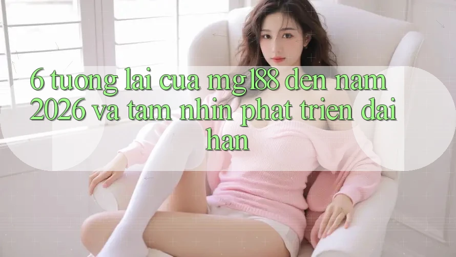 6. Tương Lai Của mg188 Đến Năm 2026 Và Tầm Nhìn Phát Triển Dài hạn 6. Tương Lai Của mg188 Đến Năm 2026 Và Tầm Nhìn Phát Triển Dài hạn