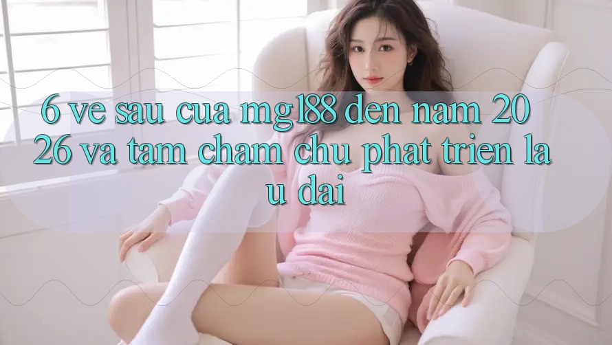 6. Về sau Của mg188 Đến Năm 2026 Và Tầm Chăm chú Phát Triển Lâu dài 6. Về sau Của mg188 Đến Năm 2026 Và Tầm Chăm chú Phát Triển Lâu dài