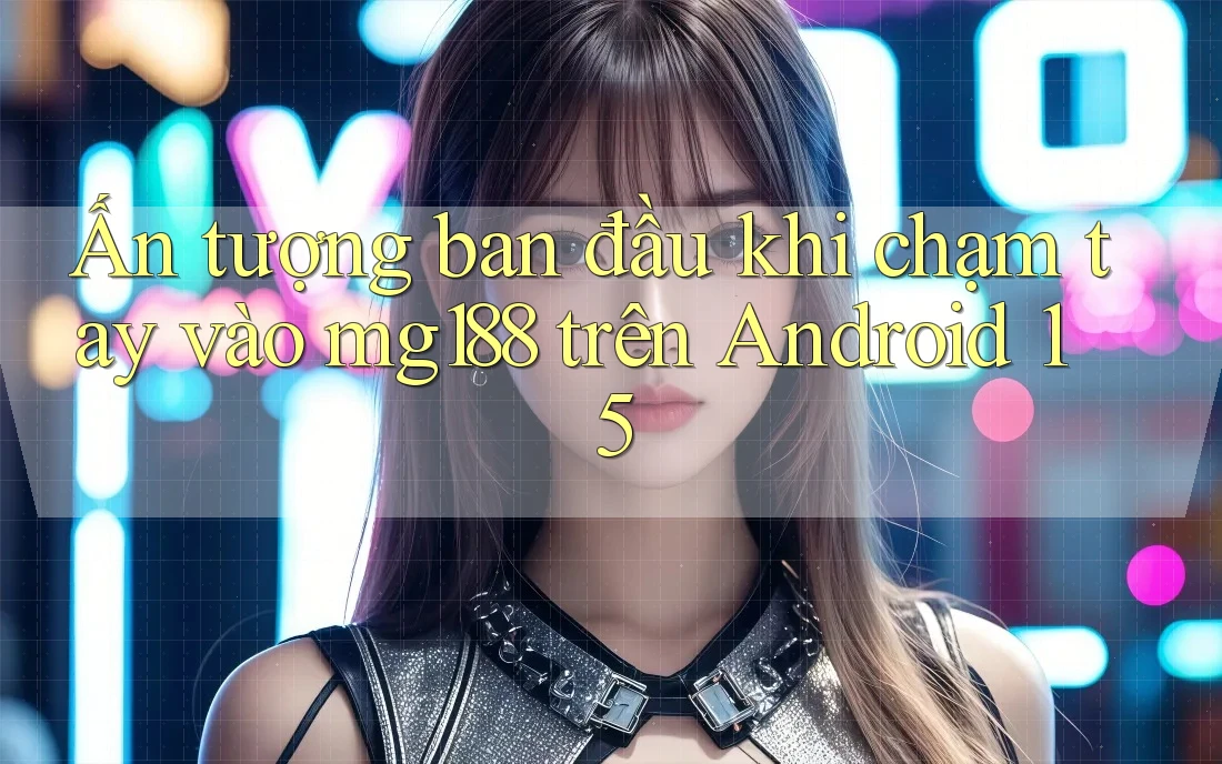 Ấn tượng ban đầu khi chạm tay vào mg188 trên Android 15