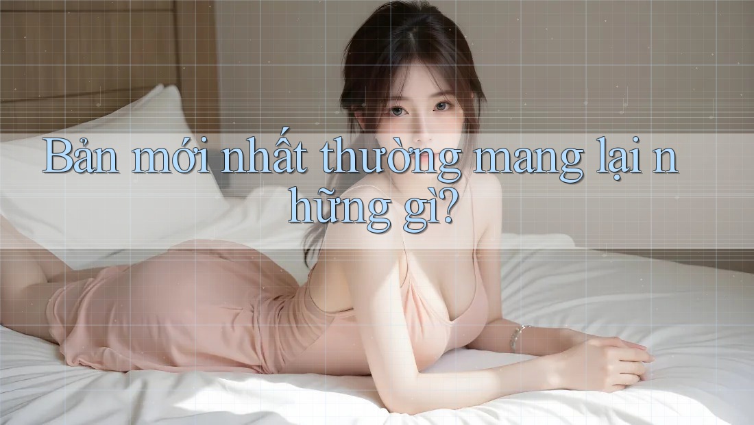 Bản mới nhất thường mang lại những gì? Bản mới nhất thường mang lại những gì?