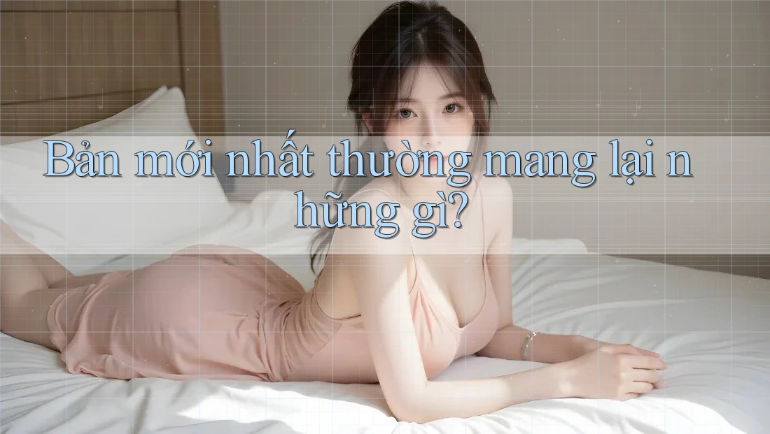 Bản mới nhất thường mang lại những gì? Bản mới nhất thường mang lại những gì?