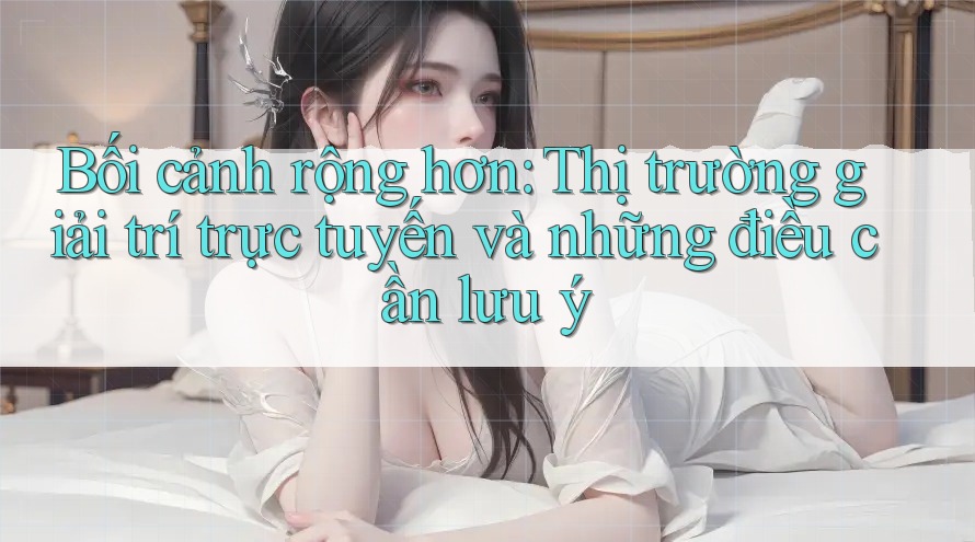 Bối cảnh rộng hơn: Thị trường giải trí trực tuyến và những điều cần lưu ý Bối cảnh rộng hơn: Thị trường giải trí trực tuyến và những điều cần lưu ý