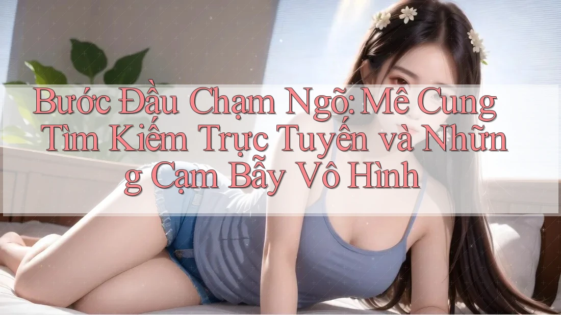 Bước Đầu Chạm Ngõ: Mê Cung Tìm Kiếm Trực Tuyến và Những Cạm Bẫy Vô Hình Bước Đầu Chạm Ngõ: Mê Cung Tìm Kiếm Trực Tuyến và Những Cạm Bẫy Vô Hình