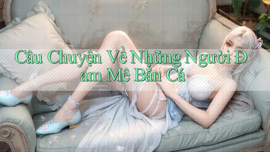 Câu Chuyện Về Những Người Đam Mê Bắn Cá Câu Chuyện Về Những Người Đam Mê Bắn Cá