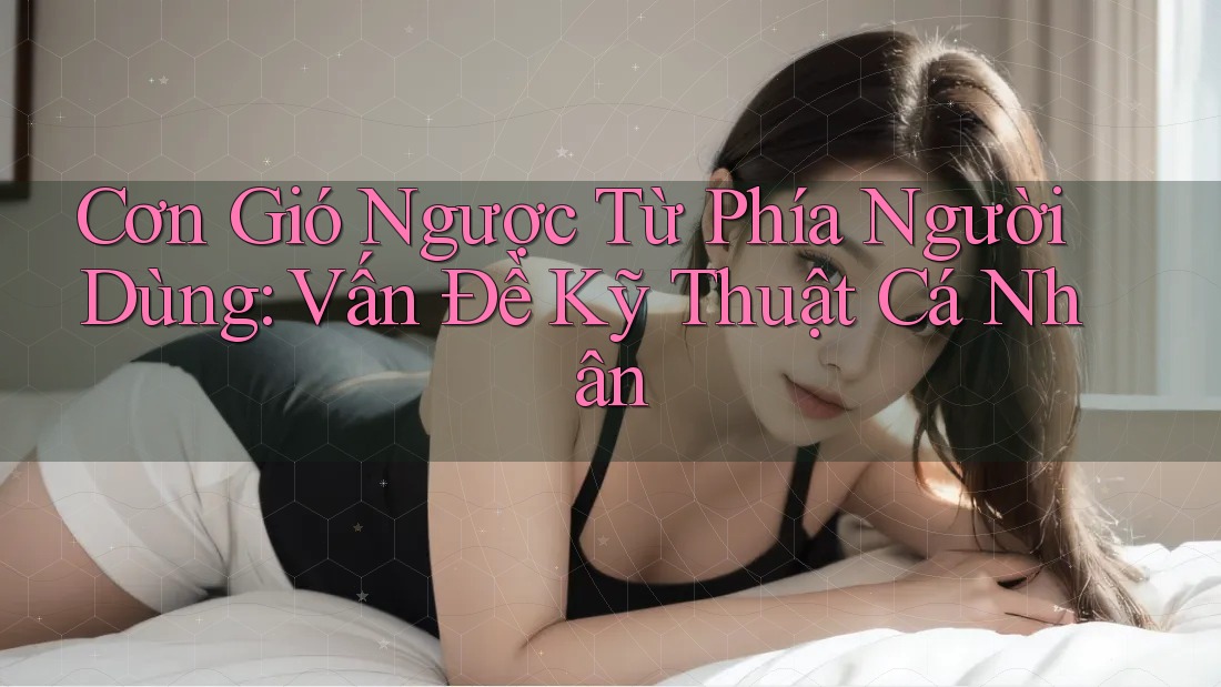 Cơn Gió Ngược Từ Phía Người Dùng: Vấn Đề Kỹ Thuật Cá Nhân