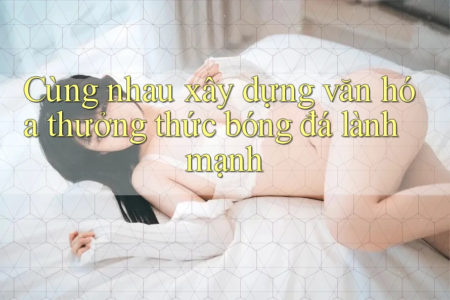 Cùng nhau xây dựng văn hóa thưởng thức bóng đá lành mạnh Cùng nhau xây dựng văn hóa thưởng thức bóng đá lành mạnh